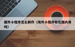 宜昌国外小程序怎么制作（海外小程序能在国内用吗）