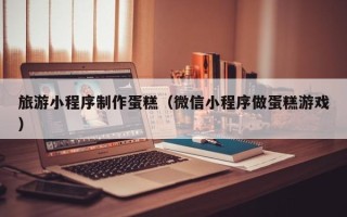 宜昌旅游小程序制作蛋糕（微信小程序做蛋糕游戏）
